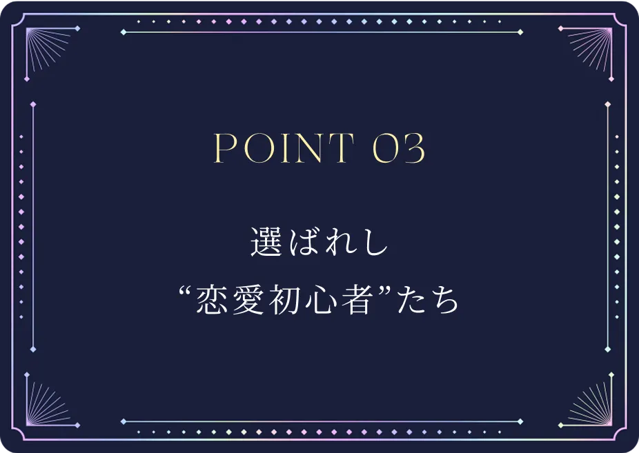 POINT03 選ばれし恋愛初心者たち